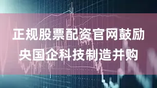 正规股票配资官网鼓励央国企科技制造并购