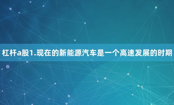 杠杆a股1.现在的新能源汽车是一个高速发展的时期