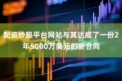 配资炒股平台网站与其达成了一份2年5000万美元的新合同