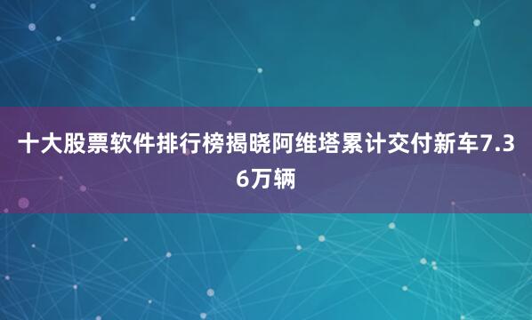 十大股票软件排行榜揭晓阿维塔累计交付新车7.36万辆