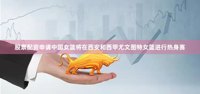 股票配资申请中国女篮将在西安和西甲尤文图特女篮进行热身赛