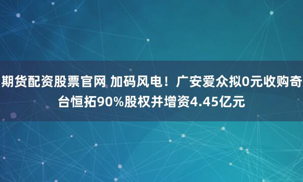 期货配资股票官网 加码风电！广安爱众拟0元收购奇台恒拓90%股权并增资4.45亿元