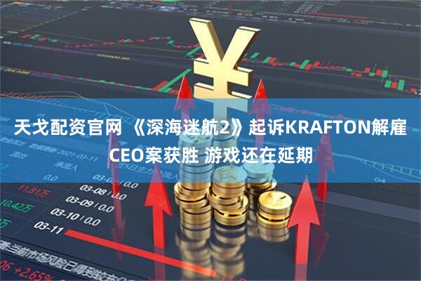 天戈配资官网 《深海迷航2》起诉KRAFTON解雇CEO案获胜 游戏还在延期
