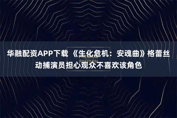 华融配资APP下载 《生化危机：安魂曲》格蕾丝动捕演员担心观众不喜欢该角色