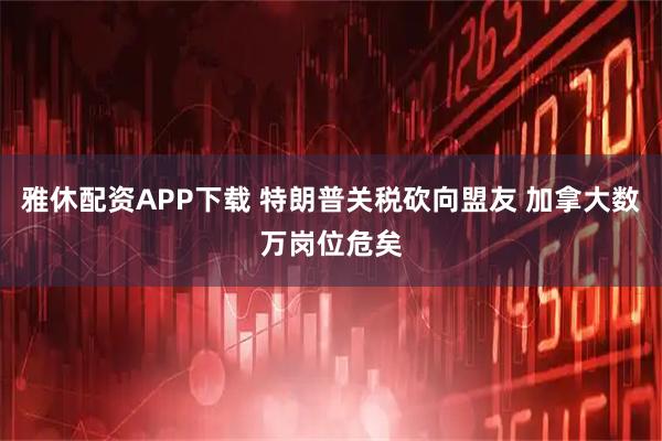 雅休配资APP下载 特朗普关税砍向盟友 加拿大数万岗位危矣