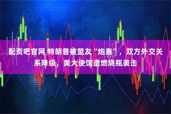 配资吧官网 特朗普被盟友“炮轰”，双方外交关系降级，美大使馆遭燃烧瓶袭击