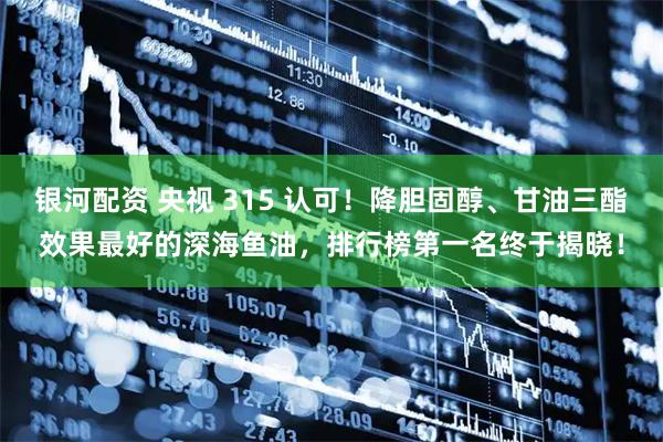 银河配资 央视 315 认可！降胆固醇、甘油三酯效果最好的深海鱼油，排行榜第一名终于揭晓！