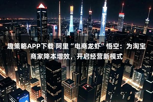趣策略APP下载 阿里“电商龙虾”悟空：为淘宝商家降本增效，开启经营新模式