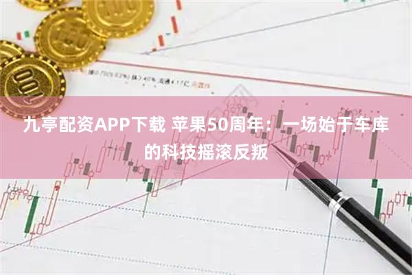 九亭配资APP下载 苹果50周年：一场始于车库的科技摇滚反叛