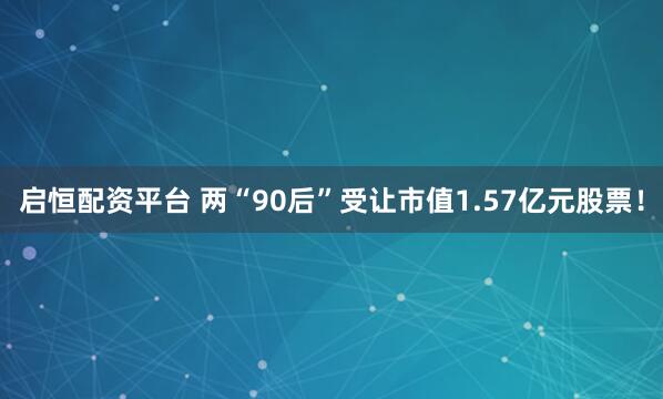 启恒配资平台 两“90后”受让市值1.57亿元股票！