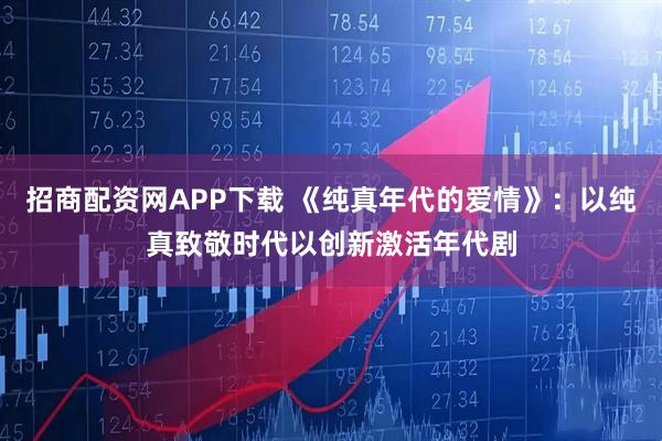 招商配资网APP下载 《纯真年代的爱情》：以纯真致敬时代以创新激活年代剧