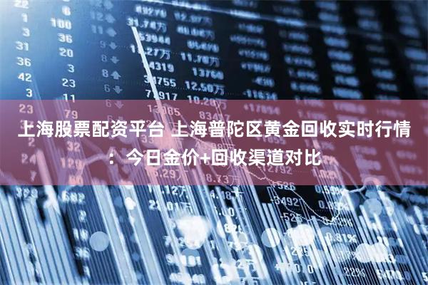 上海股票配资平台 上海普陀区黄金回收实时行情：今日金价+回收渠道对比