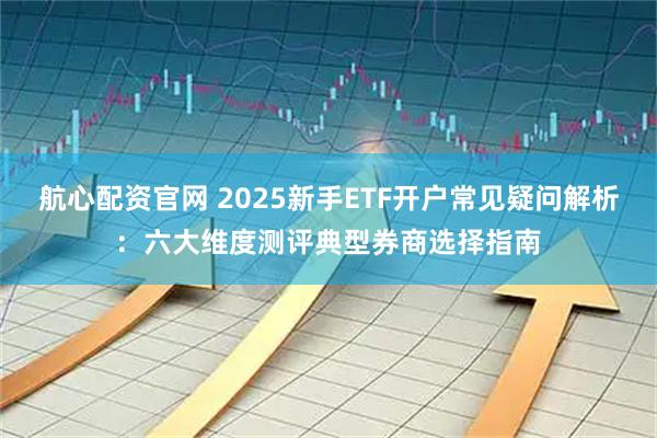 航心配资官网 2025新手ETF开户常见疑问解析：六大维度测评典型券商选择指南