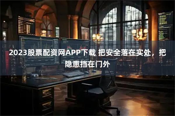 2023股票配资网APP下载 把安全落在实处，把隐患挡在门外
