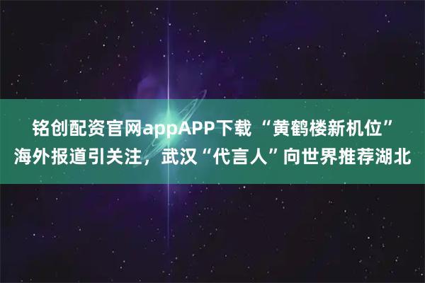 铭创配资官网appAPP下载 “黄鹤楼新机位”海外报道引关注，武汉“代言人”向世界推荐湖北