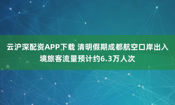 云沪深配资APP下载 清明假期成都航空口岸出入境旅客流量预计约6.3万人次