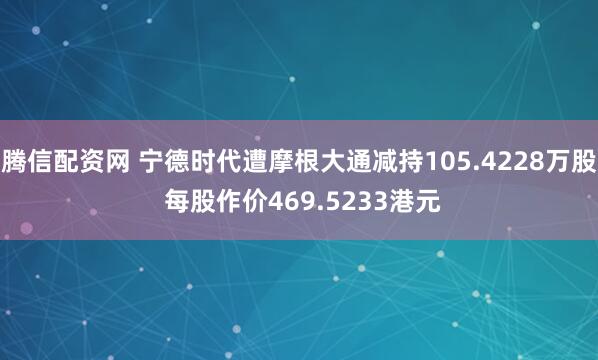 腾信配资网 宁德时代遭摩根大通减持105.4228万股 每股作价469.5233港元