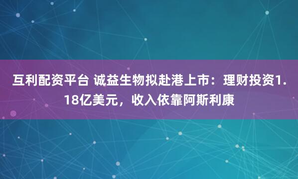 互利配资平台 诚益生物拟赴港上市:理财投资1.18亿美元,收入依靠阿斯利康