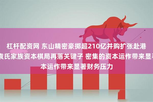 杠杆配资网 东山精密豪掷超210亿并购扩张赴港上市 苏商袁氏家族资本棋局再落关键子 密集的资本运作带来显著财务压力
