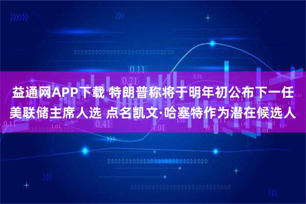 益通网APP下载 特朗普称将于明年初公布下一任美联储主席人选 点名凯文·哈塞特作为潜在候选人