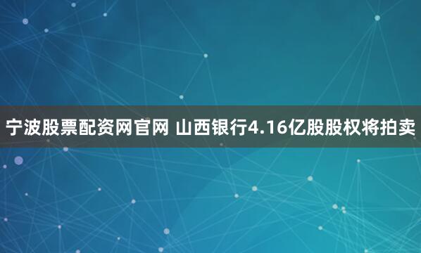 宁波股票配资网官网 山西银行4.16亿股股权将拍卖