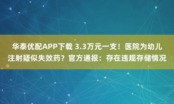 华泰优配APP下载 3.3万元一支！医院为幼儿注射疑似失效药？官方通报：存在违规存储情况