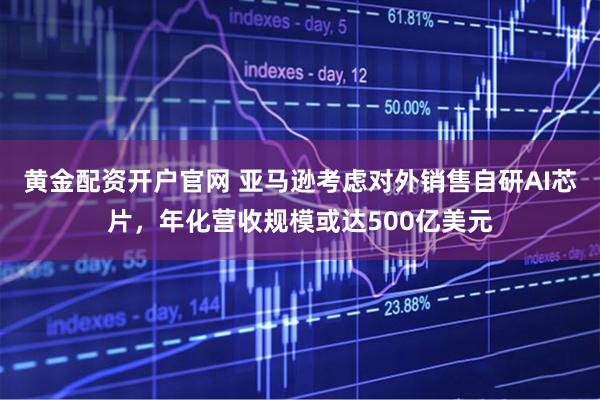 黄金配资开户官网 亚马逊考虑对外销售自研AI芯片,年化营收规模或达500亿美元