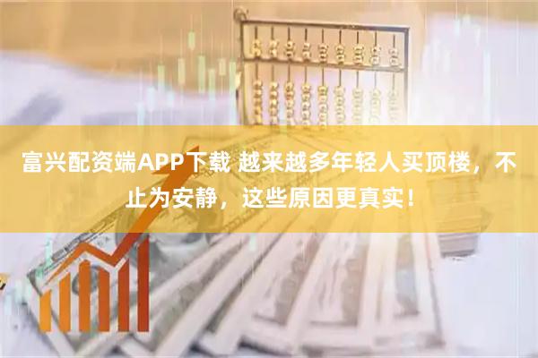 富兴配资端APP下载 越来越多年轻人买顶楼,不止为安静,这些原因更真实!