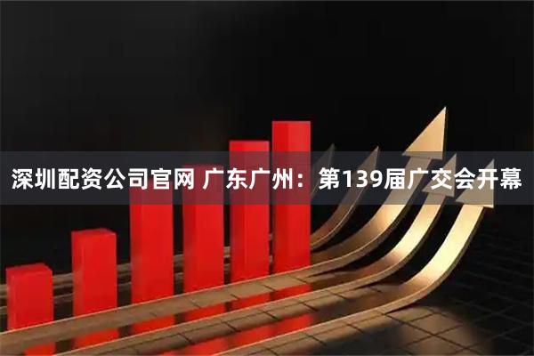 深圳配资公司官网 广东广州：第139届广交会开幕