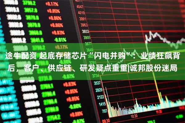 途牛配资 起底存储芯片“闪电并购”：业绩狂飙背后，客户、供应链、研发疑点重重|诚邦股份迷局