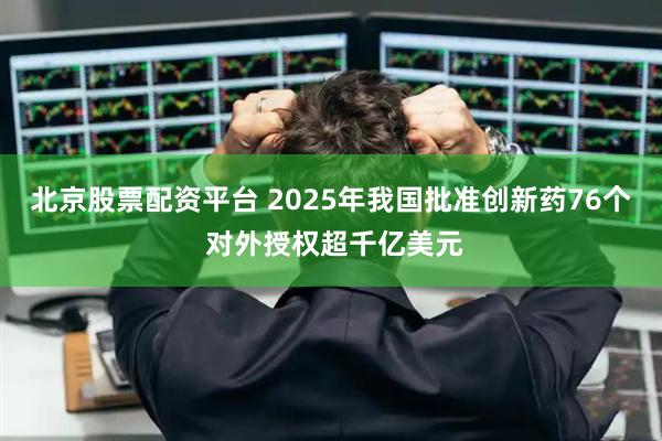 北京股票配资平台 2025年我国批准创新药76个 对外授权超千亿美元