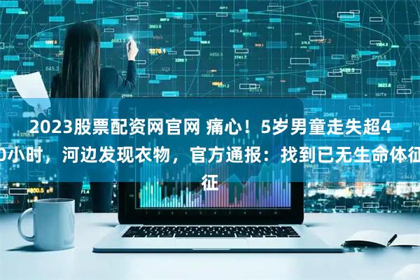 2023股票配资网官网 痛心！5岁男童走失超40小时，河边发现衣物，官方通报：找到已无生命体征