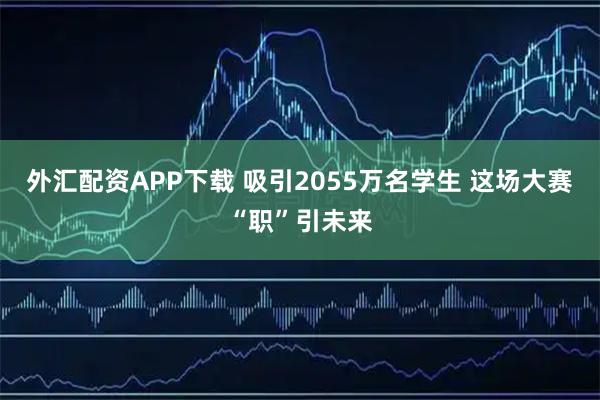 外汇配资APP下载 吸引2055万名学生 这场大赛“职”引未来