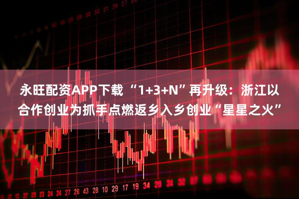 永旺配资APP下载 “1+3+N”再升级：浙江以合作创业为抓手点燃返乡入乡创业“星星之火”