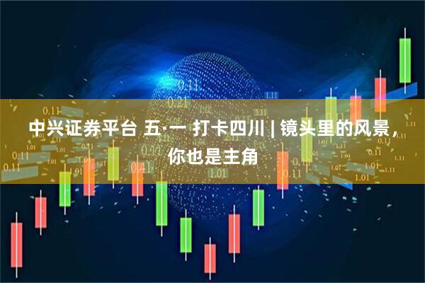 中兴证券平台 五·一 打卡四川 | 镜头里的风景，你也是主角