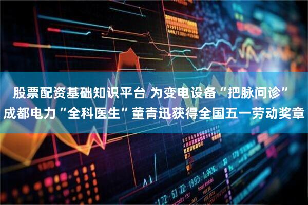 股票配资基础知识平台 为变电设备“把脉问诊” 成都电力“全科医生”董青迅获得全国五一劳动奖章