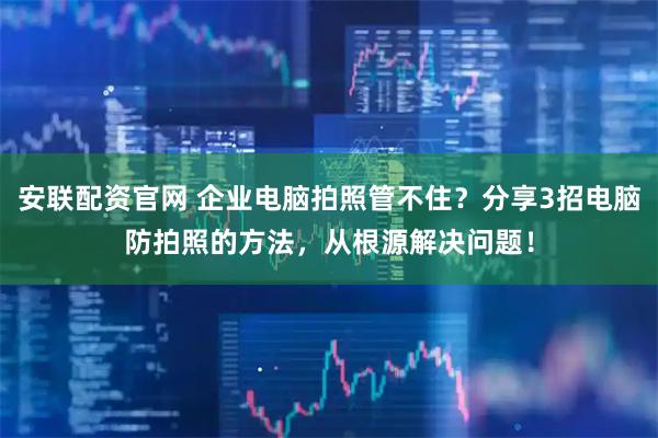 安联配资官网 企业电脑拍照管不住？分享3招电脑防拍照的方法，从根源解决问题！