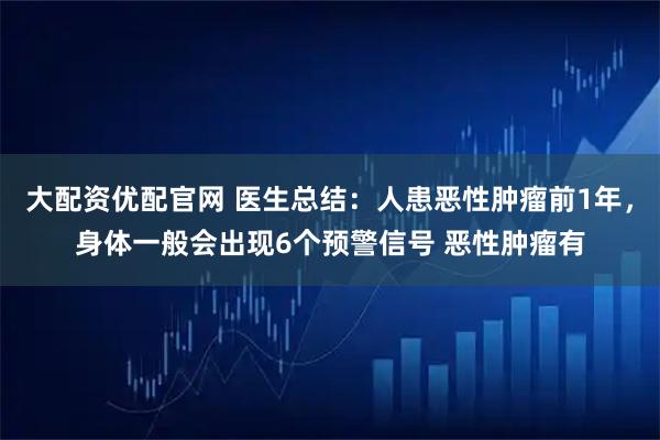 大配资优配官网 医生总结：人患恶性肿瘤前1年，身体一般会出现6个预警信号 恶性肿瘤有
