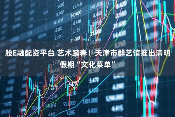 股E融配资平台 艺术踏春！天津市群艺馆推出清明假期“文化菜单”