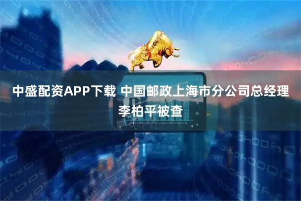 中盛配资APP下载 中国邮政上海市分公司总经理李柏平被查