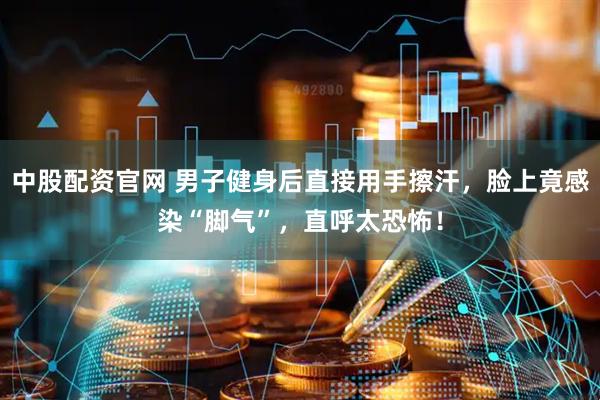 中股配资官网 男子健身后直接用手擦汗，脸上竟感染“脚气”，直呼太恐怖！
