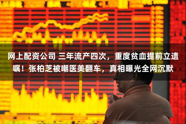 网上配资公司 三年流产四次，重度贫血提前立遗嘱！张柏芝被嘲医美翻车，真相曝光全网沉默