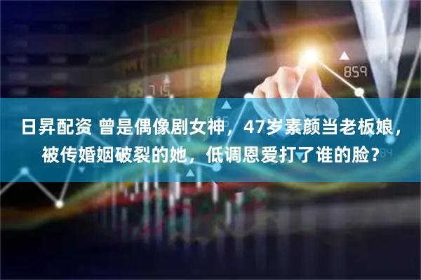 日昇配资 曾是偶像剧女神，47岁素颜当老板娘，被传婚姻破裂的她，低调恩爱打了谁的脸？