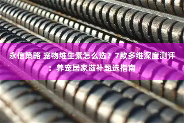 永信策略 宠物维生素怎么选？7款多维深度测评：养宠居家滋补甄选指南