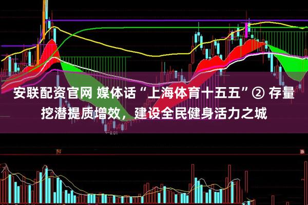 安联配资官网 媒体话“上海体育十五五”② 存量挖潜提质增效，建设全民健身活力之城