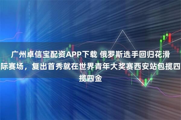 广州卓信宝配资APP下载 俄罗斯选手回归花滑国际赛场，复出首秀就在世界青年大奖赛西安站包揽四金