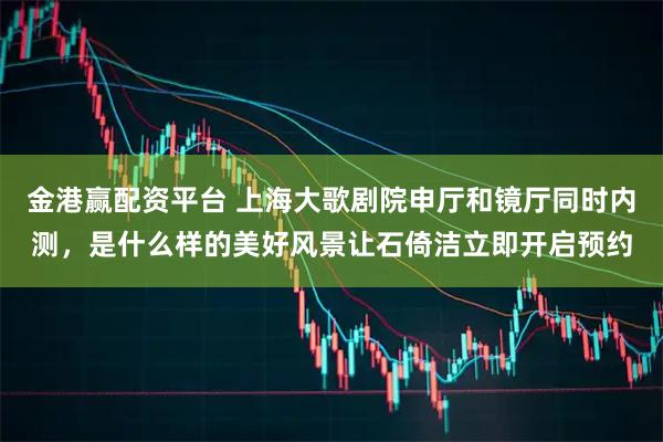 金港赢配资平台 上海大歌剧院申厅和镜厅同时内测，是什么样的美好风景让石倚洁立即开启预约