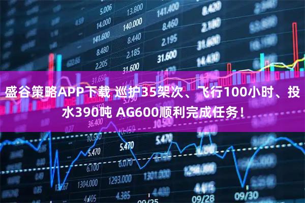盛谷策略APP下载 巡护35架次、飞行100小时、投水390吨 AG600顺利完成任务！
